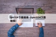 ipz314下载链接（ipvr034下载链接）