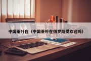 中国茶叶在（中国茶叶在俄罗斯受欢迎吗）